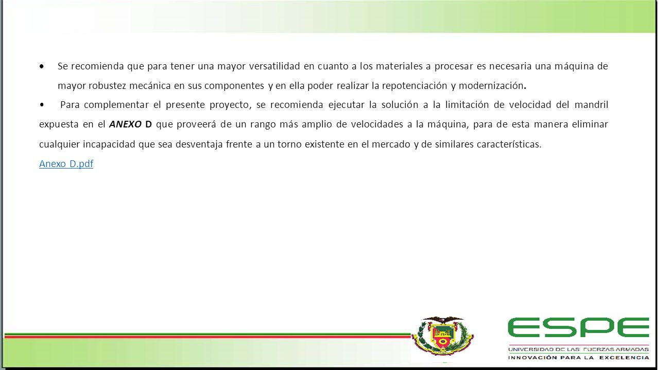 Se recomienda que para tener una mayor versatilidad en cuanto a los materiales a procesar es necesaria una máquina de mayor robustez mecánica en sus componentes y en ella poder realizar la repotenciación y modernización.