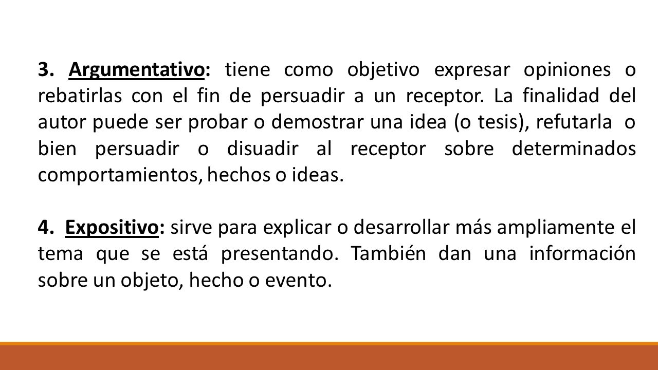 3. Argumentativo: tiene como objetivo expresar opiniones o rebatirlas con el fin de persuadir a un receptor. La finalidad del autor puede ser probar o demostrar una idea (o tesis), refutarla o bien persuadir o disuadir al receptor sobre determinados comportamientos, hechos o ideas.