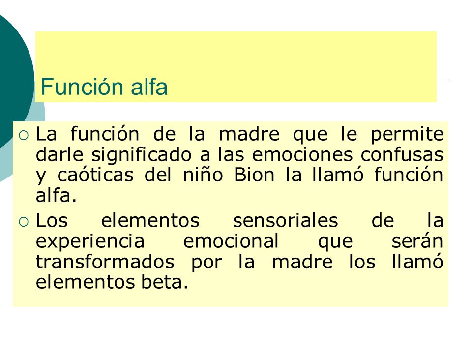 Función alfa La función de la madre que le permite darle significado a las emociones confusas y caóticas del niño Bion la llamó función alfa.