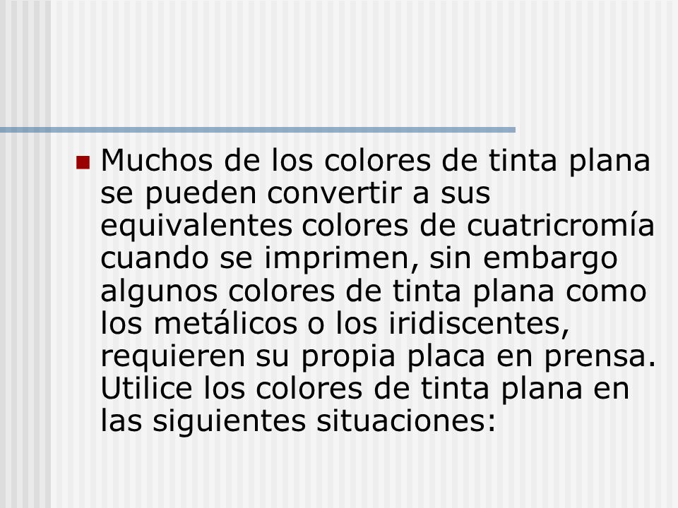 Muchos de los colores de tinta plana se pueden convertir a sus equivalentes colores de cuatricromía cuando se imprimen, sin embargo algunos colores de tinta plana como los metálicos o los iridiscentes, requieren su propia placa en prensa.