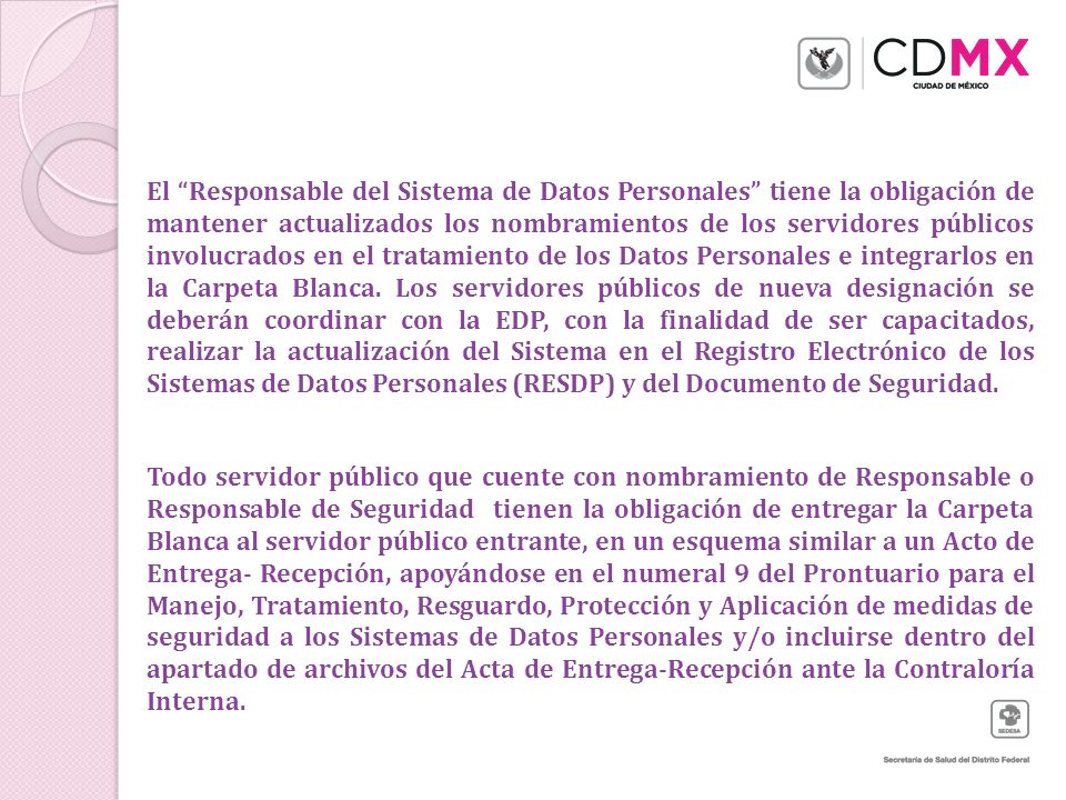 El Responsable del Sistema de Datos Personales tiene la obligación de mantener actualizados los nombramientos de los servidores públicos involucrados en el tratamiento de los Datos Personales e integrarlos en la Carpeta Blanca. Los servidores públicos de nueva designación se deberán coordinar con la EDP, con la finalidad de ser capacitados, realizar la actualización del Sistema en el Registro Electrónico de los Sistemas de Datos Personales (RESDP) y del Documento de Seguridad.