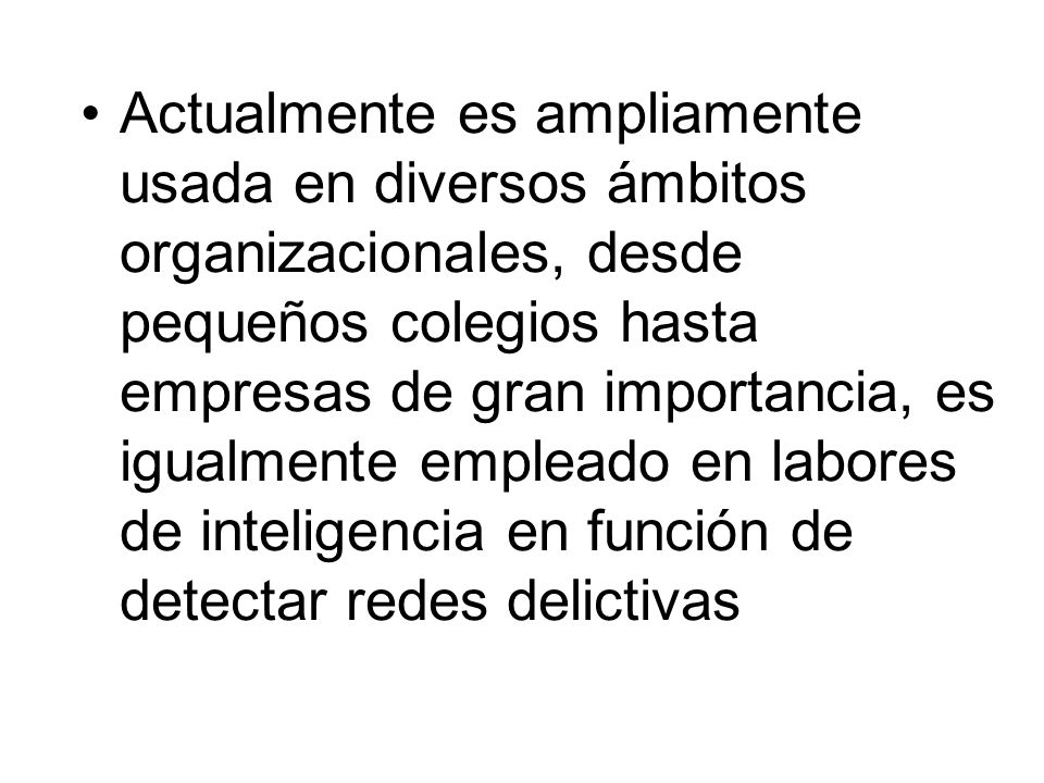 Actualmente es ampliamente usada en diversos ámbitos organizacionales, desde pequeños colegios hasta empresas de gran importancia, es igualmente empleado en labores de inteligencia en función de detectar redes delictivas