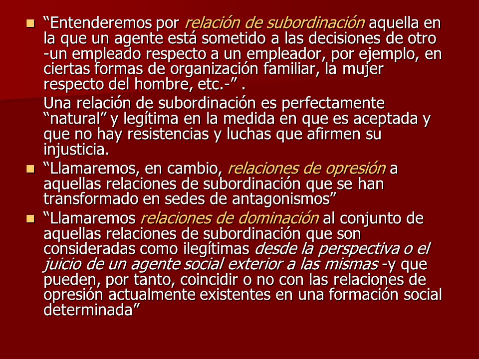Entenderemos por relación de subordinación aquella en la que un agente está sometido a las decisiones de otro -un empleado respecto a un empleador, por ejemplo, en ciertas formas de organización familiar, la mujer respecto del hombre, etc.- .