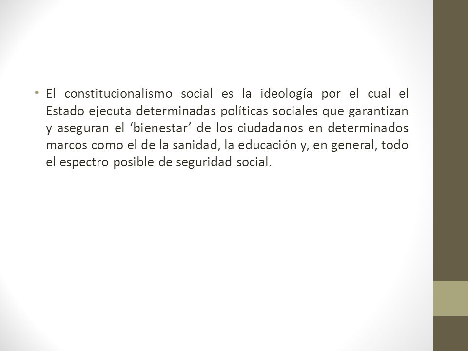 El constitucionalismo social es la ideología por el cual el Estado ejecuta determinadas políticas sociales que garantizan y aseguran el ‘bienestar’ de los ciudadanos en determinados marcos como el de la sanidad, la educación y, en general, todo el espectro posible de seguridad social.