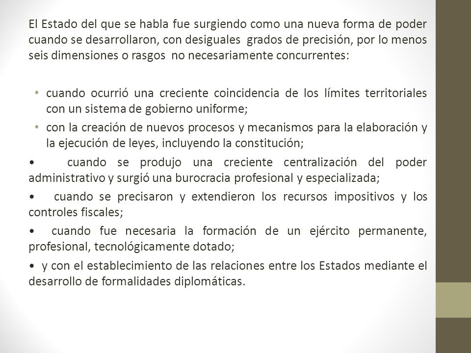 El Estado del que se habla fue surgiendo como una nueva forma de poder cuando se desarrollaron, con desiguales grados de precisión, por lo menos seis dimensiones o rasgos no necesariamente concurrentes: