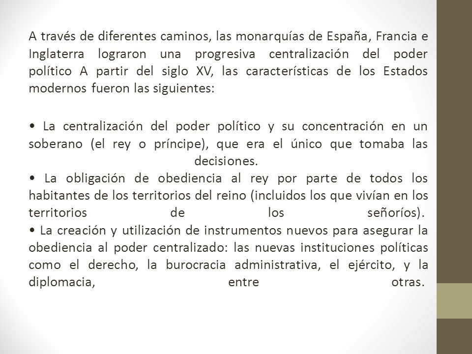 A través de diferentes caminos, las monarquías de España, Francia e Inglaterra lograron una progresiva centralización del poder político A partir del siglo XV, las características de los Estados modernos fueron las siguientes: • La centralización del poder político y su concentración en un soberano (el rey o príncipe), que era el único que tomaba las decisiones.