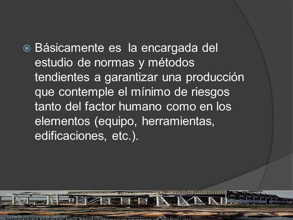 Básicamente es la encargada del estudio de normas y métodos tendientes a garantizar una producción que contemple el mínimo de riesgos tanto del factor humano como en los elementos (equipo, herramientas, edificaciones, etc.).