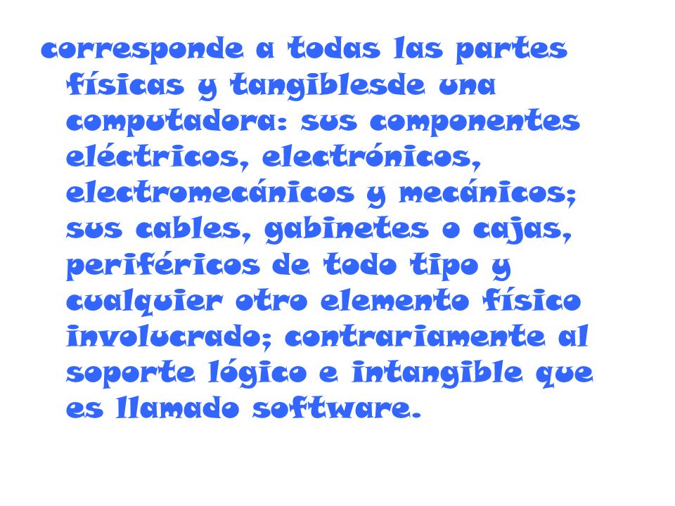 corresponde a todas las partes físicas y tangiblesde una computadora: sus componentes eléctricos, electrónicos, electromecánicos y mecánicos; sus cables, gabinetes o cajas, periféricos de todo tipo y cualquier otro elemento físico involucrado; contrariamente al soporte lógico e intangible que es llamado software.