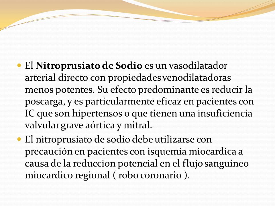 El Nitroprusiato de Sodio es un vasodilatador arterial directo con propiedades venodilatadoras menos potentes. Su efecto predominante es reducir la poscarga, y es particularmente eficaz en pacientes con IC que son hipertensos o que tienen una insuficiencia valvular grave aórtica y mitral.