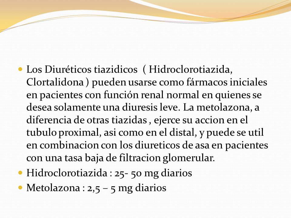 Los Diuréticos tiazidicos ( Hidroclorotiazida, Clortalidona ) pueden usarse como fármacos iniciales en pacientes con función renal normal en quienes se desea solamente una diuresis leve. La metolazona, a diferencia de otras tiazidas , ejerce su accion en el tubulo proximal, asi como en el distal, y puede se util en combinacion con los diureticos de asa en pacientes con una tasa baja de filtracion glomerular.