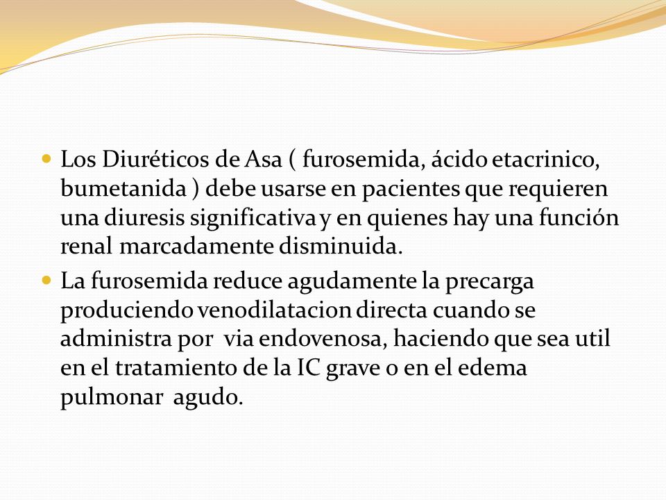 Los Diuréticos de Asa ( furosemida, ácido etacrinico, bumetanida ) debe usarse en pacientes que requieren una diuresis significativa y en quienes hay una función renal marcadamente disminuida.