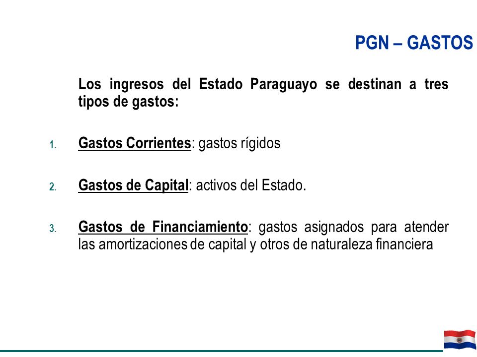 PGN – GASTOS Los ingresos del Estado Paraguayo se destinan a tres tipos de gastos: Gastos Corrientes: gastos rígidos.