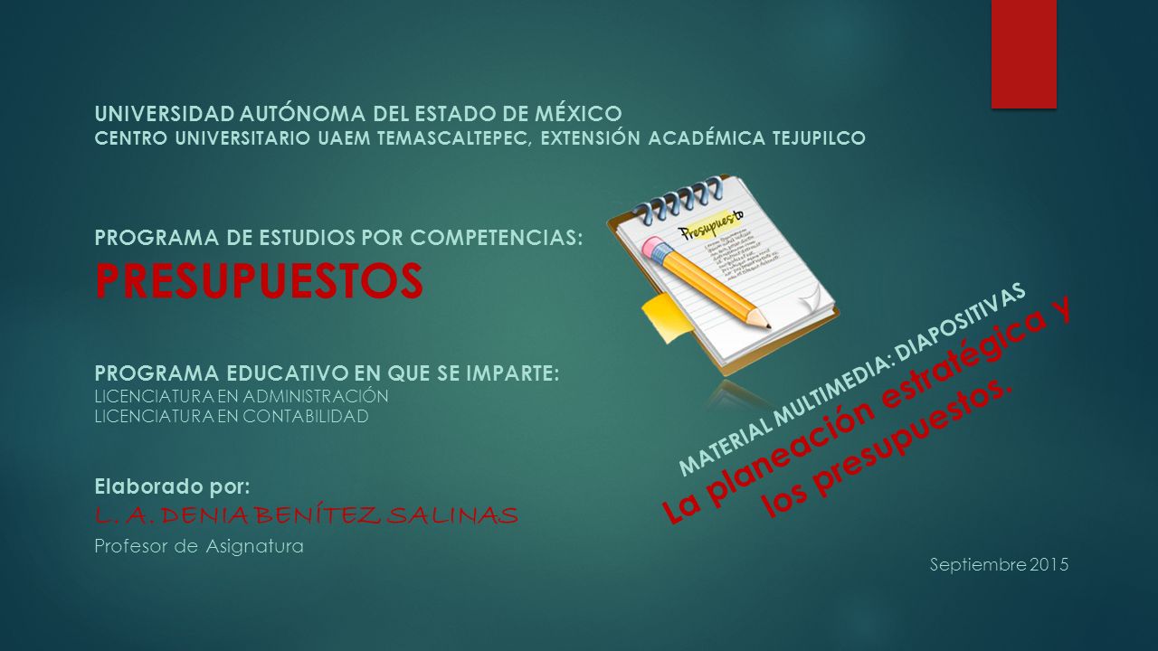 UNIVERSIDAD AUTÓNOMA DEL ESTADO DE MÉXICO CENTRO UNIVERSITARIO UAEM TEMASCALTEPEC, EXTENSIÓN ACADÉMICA TEJUPILCO PROGRAMA DE ESTUDIOS POR COMPETENCIAS: PRESUPUESTOS PROGRAMA EDUCATIVO EN QUE SE IMPARTE: LICENCIATURA EN ADMINISTRACIÓN LICENCIATURA EN CONTABILIDAD Elaborado por: L. A. DENIA BENÍTEZ SALINAS Profesor de Asignatura