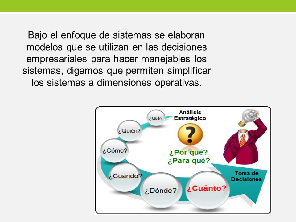 Bajo el enfoque de sistemas se elaboran modelos que se utilizan en las decisiones empresariales para hacer manejables los sistemas, digamos que permiten simplificar los sistemas a dimensiones operativas.