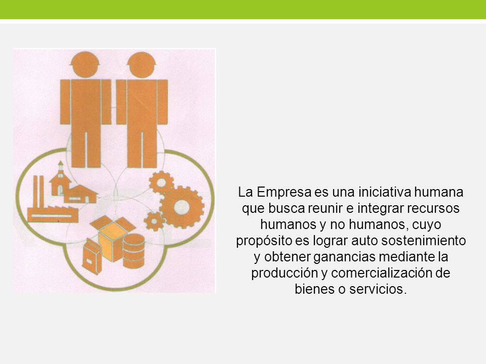 La Empresa es una iniciativa humana que busca reunir e integrar recursos humanos y no humanos, cuyo propósito es lograr auto sostenimiento y obtener ganancias mediante la producción y comercialización de bienes o servicios.