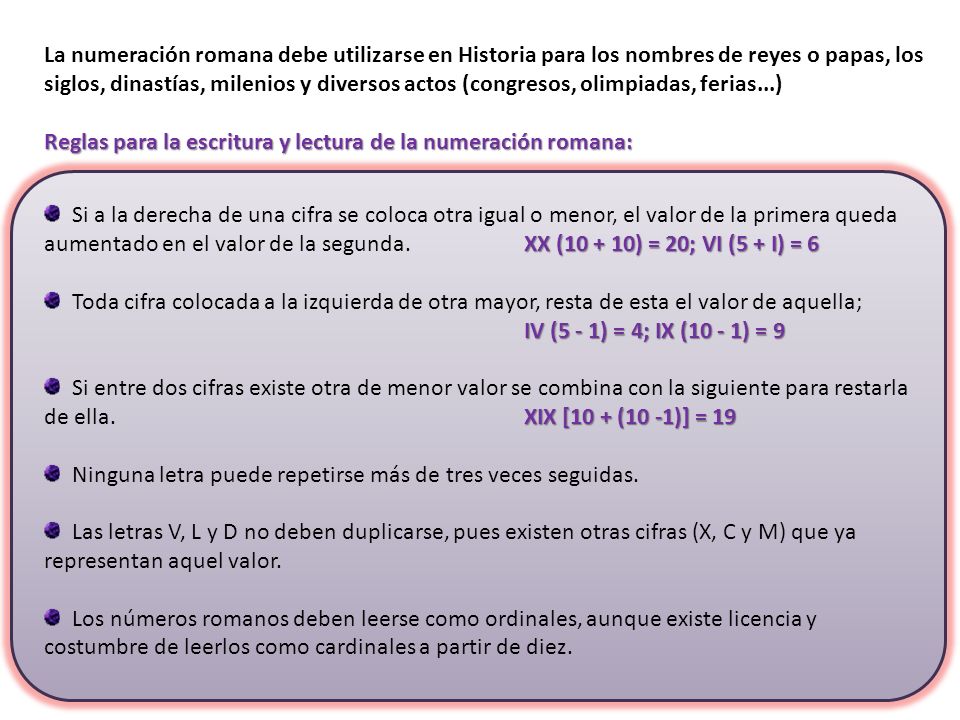 La numeración romana debe utilizarse en Historia para los nombres de reyes o papas, los siglos, dinastías, milenios y diversos actos (congresos, olimpiadas, ferias...)