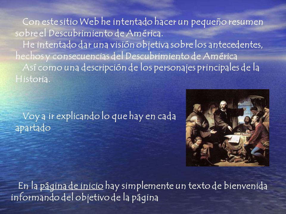 Con este sitio Web he intentado hacer un pequeño resumen sobre el Descubrimiento de América. He intentado dar una visión objetiva sobre los antecedentes, hechos y consecuencias del Descubrimiento de América Así como una descripción de los personajes principales de la Historia.
