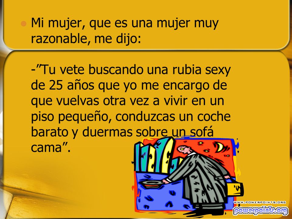 Mi mujer, que es una mujer muy razonable, me dijo: - Tu vete buscando una rubia sexy de 25 años que yo me encargo de que vuelvas otra vez a vivir en un piso pequeño, conduzcas un coche barato y duermas sobre un sofá cama .