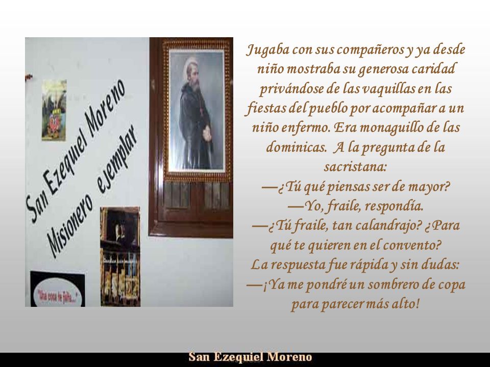 Jugaba con sus compañeros y ya desde niño mostraba su generosa caridad privándose de las vaquillas en las fiestas del pueblo por acompañar a un niño enfermo. Era monaguillo de las dominicas. A la pregunta de la sacristana:
