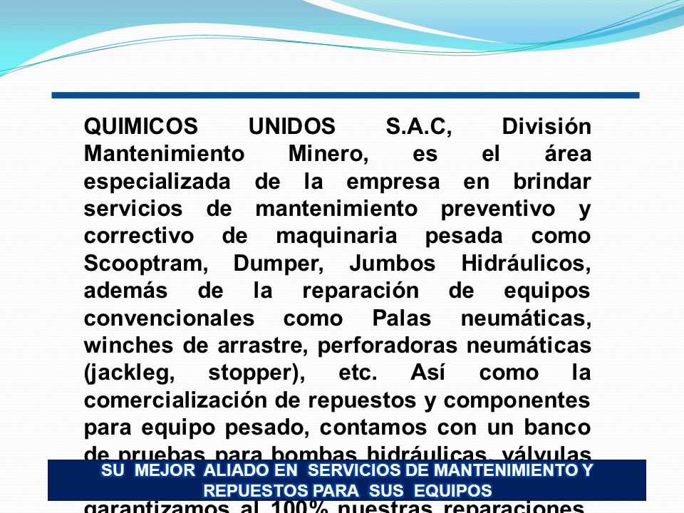 QUIMICOS UNIDOS S.A.C, División Mantenimiento Minero, es el área especializada de la empresa en brindar servicios de mantenimiento preventivo y correctivo de maquinaria pesada como Scooptram, Dumper, Jumbos Hidráulicos, además de la reparación de equipos convencionales como Palas neumáticas, winches de arrastre, perforadoras neumáticas (jackleg, stopper), etc. Así como la comercialización de repuestos y componentes para equipo pesado, contamos con un banco de pruebas para bombas hidráulicas, válvulas y cilindros hidráulicos, motivo por el cual garantizamos al 100% nuestras reparaciones, brindando un servicio de calidad a total satisfacción de nuestros clientes.