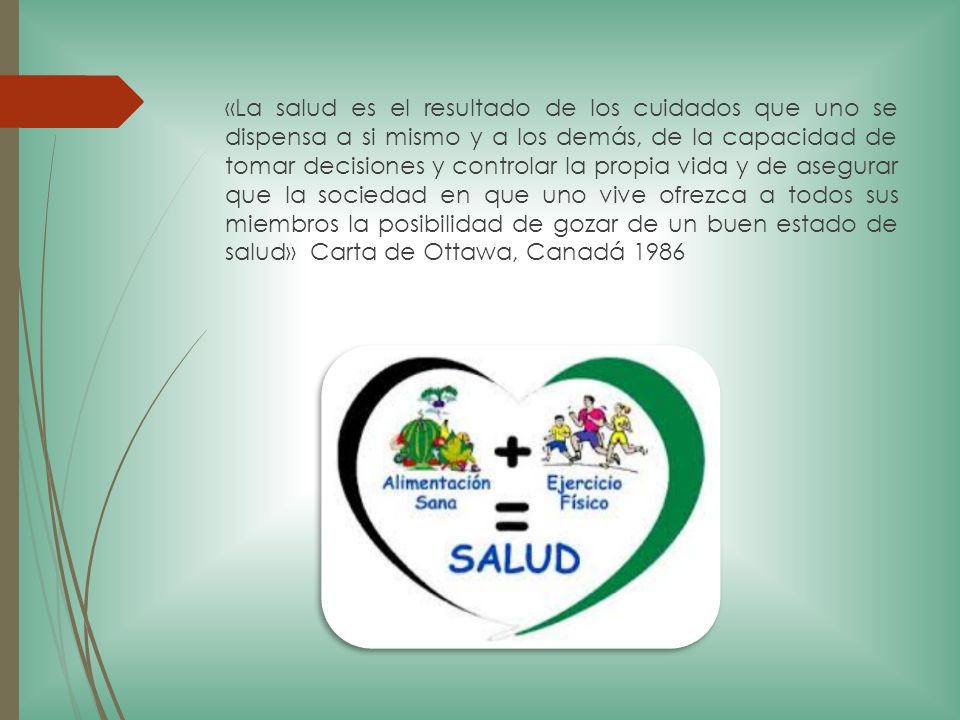 «La salud es el resultado de los cuidados que uno se dispensa a si mismo y a los demás, de la capacidad de tomar decisiones y controlar la propia vida y de asegurar que la sociedad en que uno vive ofrezca a todos sus miembros la posibilidad de gozar de un buen estado de salud» Carta de Ottawa, Canadá 1986