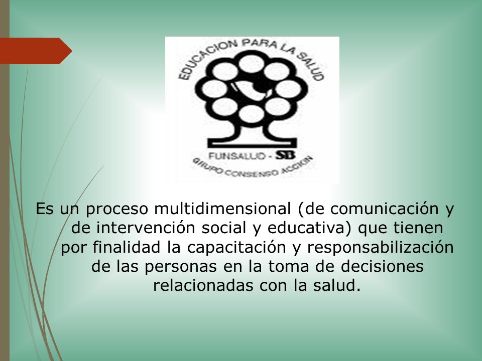 Es un proceso multidimensional (de comunicación y de intervención social y educativa) que tienen por finalidad la capacitación y responsabilización de las personas en la toma de decisiones relacionadas con la salud.