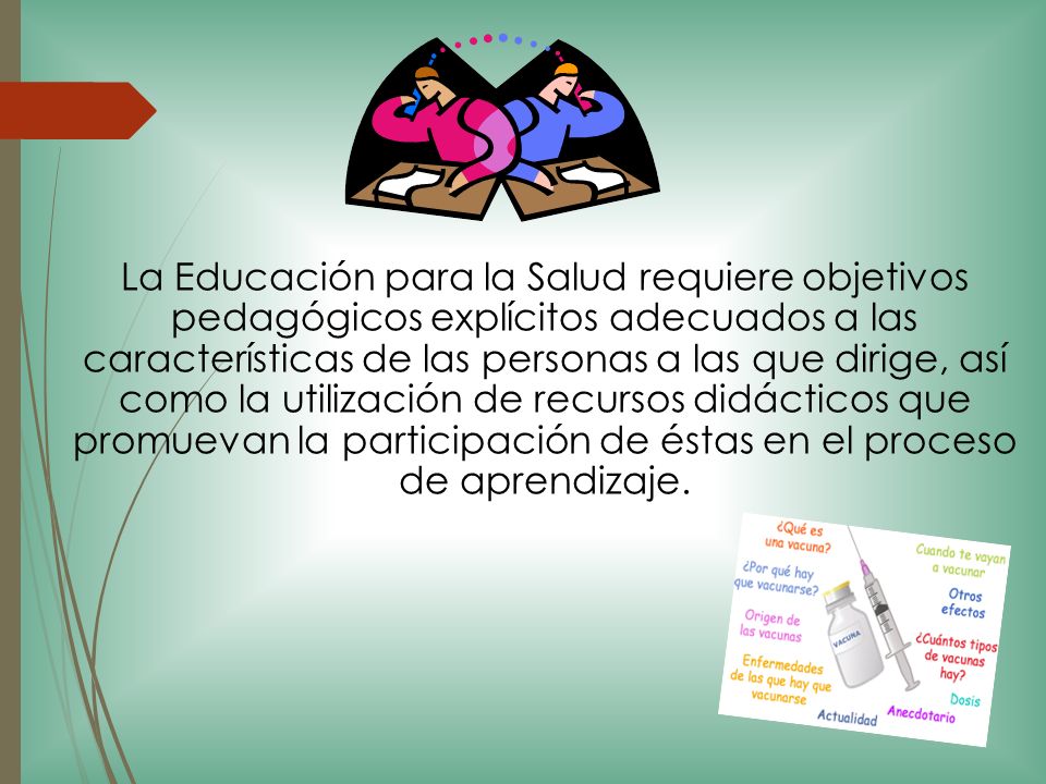 La Educación para la Salud requiere objetivos pedagógicos explícitos adecuados a las características de las personas a las que dirige, así como la utilización de recursos didácticos que promuevan la participación de éstas en el proceso de aprendizaje.