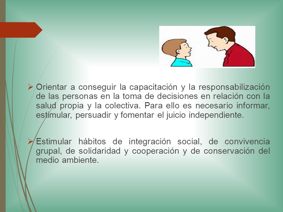 Orientar a conseguir la capacitación y la responsabilización de las personas en la toma de decisiones en relación con la salud propia y la colectiva. Para ello es necesario informar, estimular, persuadir y fomentar el juicio independiente.