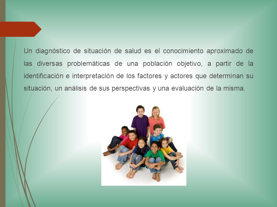 Un diagnóstico de situación de salud es el conocimiento aproximado de las diversas problemáticas de una población objetivo, a partir de la identificación e interpretación de los factores y actores que determinan su situación, un análisis de sus perspectivas y una evaluación de la misma.