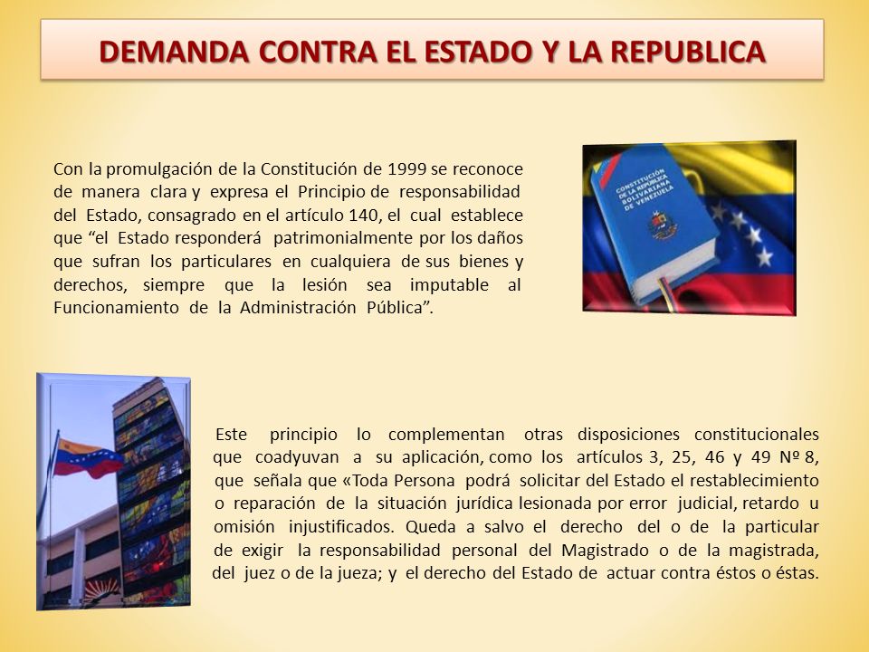 Con la promulgación de la Constitución de 1999 se reconoce de manera clara y expresa el Principio de responsabilidad del Estado, consagrado en el artículo 140, el cual establece que el Estado responderá patrimonialmente por los daños que sufran los particulares en cualquiera de sus bienes y derechos, siempre que la lesión sea imputable al Funcionamiento de la Administración Pública .