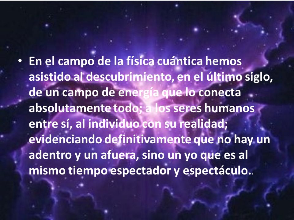 En el campo de la física cuántica hemos asistido al descubrimiento, en el último siglo, de un campo de energía que lo conecta absolutamente todo; a los seres humanos entre sí, al individuo con su realidad; evidenciando definitivamente que no hay un adentro y un afuera, sino un yo que es al mismo tiempo espectador y espectáculo..