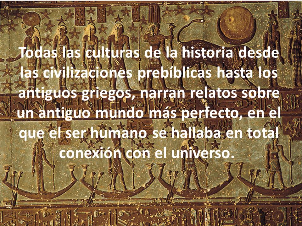 Todas las culturas de la historia desde las civilizaciones prebíblicas hasta los antiguos griegos, narran relatos sobre un antiguo mundo más perfecto, en el que el ser humano se hallaba en total conexión con el universo.