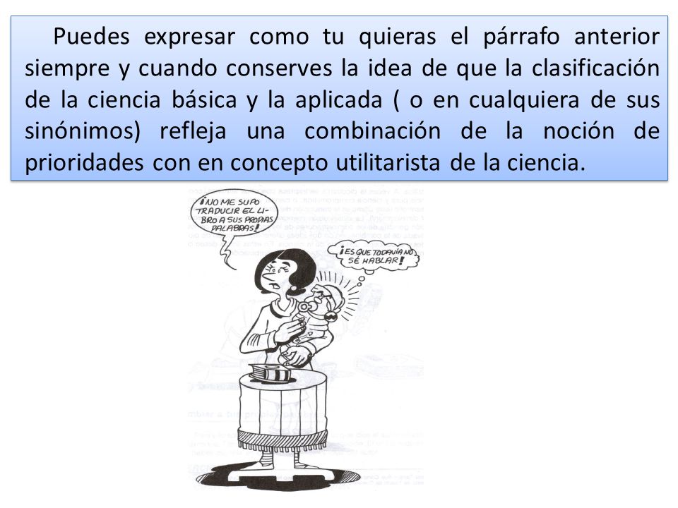 Puedes expresar como tu quieras el párrafo anterior siempre y cuando conserves la idea de que la clasificación de la ciencia básica y la aplicada ( o en cualquiera de sus sinónimos) refleja una combinación de la noción de prioridades con en concepto utilitarista de la ciencia.