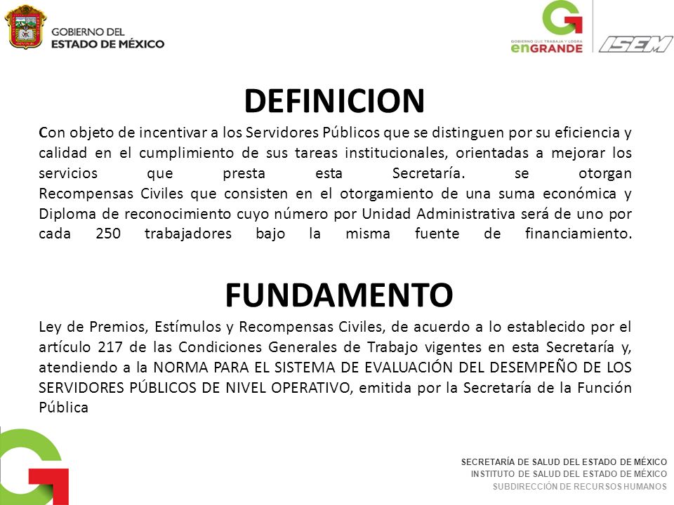 DEFINICION Con objeto de incentivar a los Servidores Públicos que se distinguen por su eficiencia y calidad en el cumplimiento de sus tareas institucionales, orientadas a mejorar los servicios que presta esta Secretaría. se otorgan Recompensas Civiles que consisten en el otorgamiento de una suma económica y Diploma de reconocimiento cuyo número por Unidad Administrativa será de uno por cada 250 trabajadores bajo la misma fuente de financiamiento. FUNDAMENTO Ley de Premios, Estímulos y Recompensas Civiles, de acuerdo a lo establecido por el artículo 217 de las Condiciones Generales de Trabajo vigentes en esta Secretaría y, atendiendo a la NORMA PARA EL SISTEMA DE EVALUACIÓN DEL DESEMPEÑO DE LOS SERVIDORES PÚBLICOS DE NIVEL OPERATIVO, emitida por la Secretaría de la Función Pública