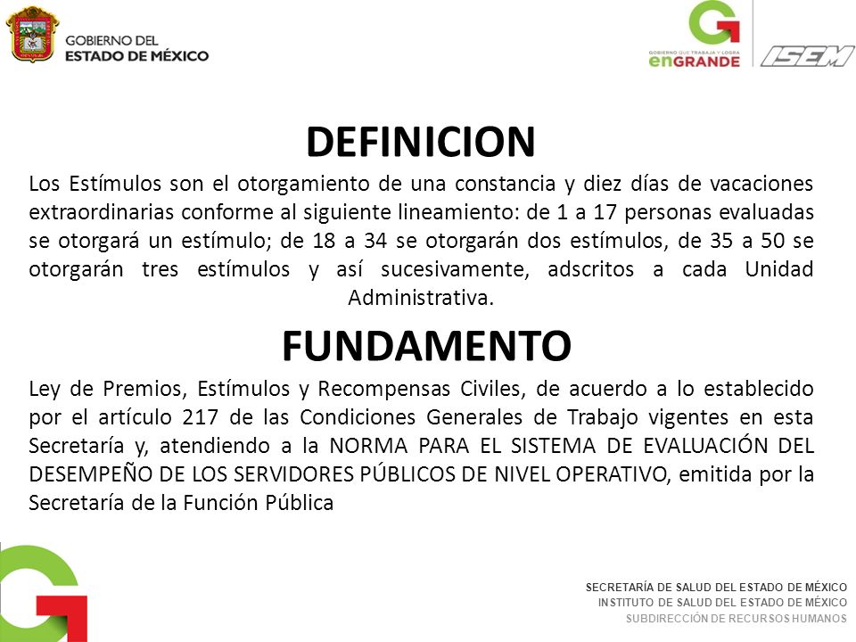 DEFINICION Los Estímulos son el otorgamiento de una constancia y diez días de vacaciones extraordinarias conforme al siguiente lineamiento: de 1 a 17 personas evaluadas se otorgará un estímulo; de 18 a 34 se otorgarán dos estímulos, de 35 a 50 se otorgarán tres estímulos y así sucesivamente, adscritos a cada Unidad Administrativa. FUNDAMENTO Ley de Premios, Estímulos y Recompensas Civiles, de acuerdo a lo establecido por el artículo 217 de las Condiciones Generales de Trabajo vigentes en esta Secretaría y, atendiendo a la NORMA PARA EL SISTEMA DE EVALUACIÓN DEL DESEMPEÑO DE LOS SERVIDORES PÚBLICOS DE NIVEL OPERATIVO, emitida por la Secretaría de la Función Pública