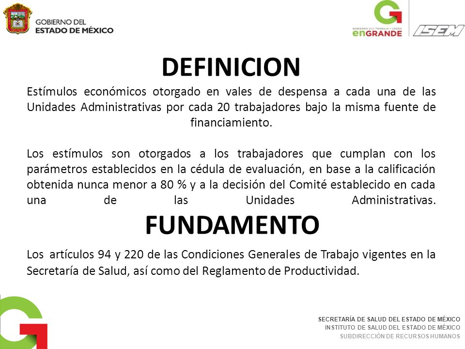 DEFINICION Estímulos económicos otorgado en vales de despensa a cada una de las Unidades Administrativas por cada 20 trabajadores bajo la misma fuente de financiamiento. Los estímulos son otorgados a los trabajadores que cumplan con los parámetros establecidos en la cédula de evaluación, en base a la calificación obtenida nunca menor a 80 % y a la decisión del Comité establecido en cada una de las Unidades Administrativas. FUNDAMENTO Los artículos 94 y 220 de las Condiciones Generales de Trabajo vigentes en la Secretaría de Salud, así como del Reglamento de Productividad.
