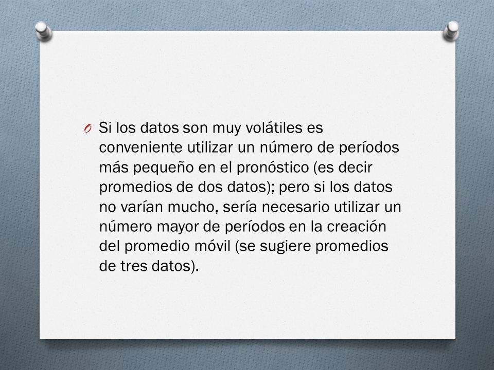 Si los datos son muy volátiles es conveniente utilizar un número de períodos más pequeño en el pronóstico (es decir promedios de dos datos); pero si los datos no varían mucho, sería necesario utilizar un número mayor de períodos en la creación del promedio móvil (se sugiere promedios de tres datos).