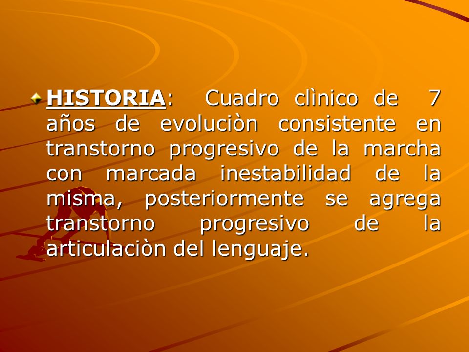 HISTORIA: Cuadro clìnico de 7 años de evoluciòn consistente en transtorno progresivo de la marcha con marcada inestabilidad de la misma, posteriormente se agrega transtorno progresivo de la articulaciòn del lenguaje.