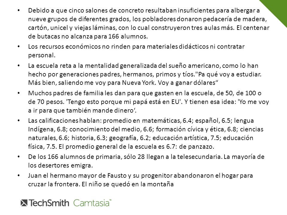 Debido a que cinco salones de concreto resultaban insuficientes para albergar a nueve grupos de diferentes grados, los pobladores donaron pedacería de madera, cartón, unicel y viejas láminas, con lo cual construyeron tres aulas más. El centenar de butacas no alcanza para 166 alumnos.