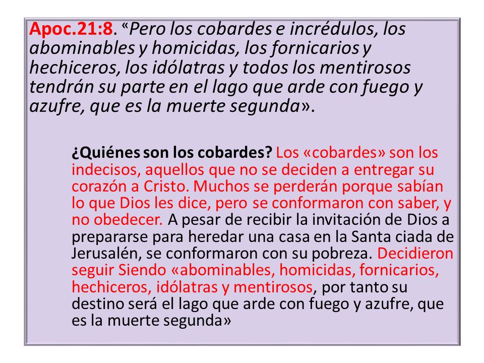 Apoc.21:8. «Pero los cobardes e incrédulos, los abominables y homicidas, los fornicarios y hechiceros, los idólatras y todos los mentirosos tendrán su parte en el lago que arde con fuego y azufre, que es la muerte segunda».