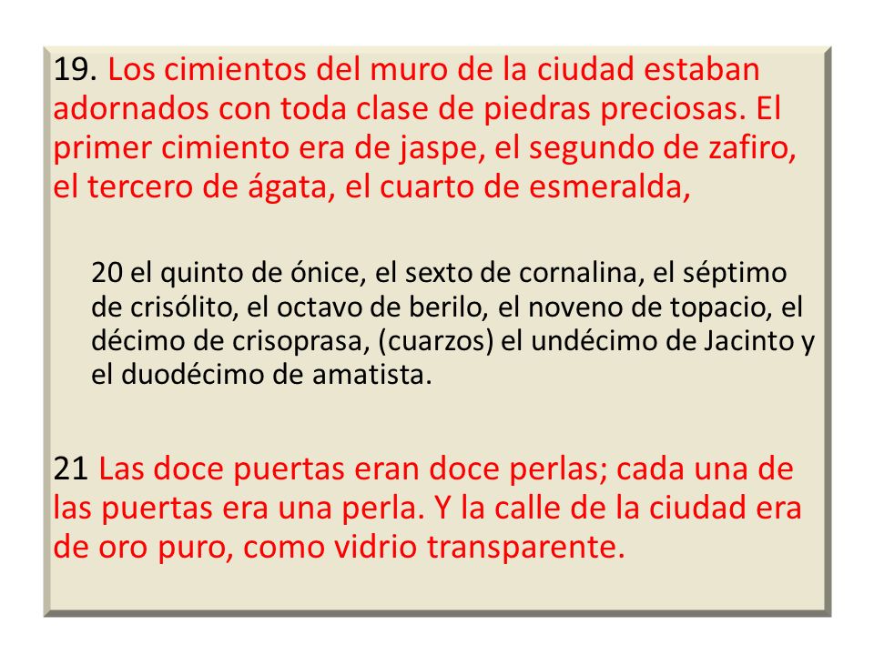 19. Los cimientos del muro de la ciudad estaban adornados con toda clase de piedras preciosas. El primer cimiento era de jaspe, el segundo de zafiro, el tercero de ágata, el cuarto de esmeralda,