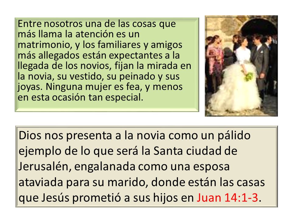 Entre nosotros una de las cosas que más llama la atención es un matrimonio, y los familiares y amigos más allegados están expectantes a la llegada de los novios, fijan la mirada en la novia, su vestido, su peinado y sus joyas. Ninguna mujer es fea, y menos en esta ocasión tan especial.