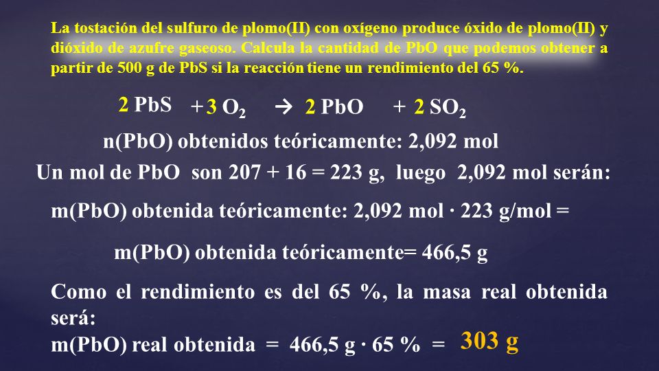La tostación del sulfuro de plomo(II) con oxígeno produce óxido de plomo(II) y dióxido de azufre gaseoso. Calcula la cantidad de PbO que podemos obtener a partir de 500 g de PbS si la reacción tiene un rendimiento del 65 %.