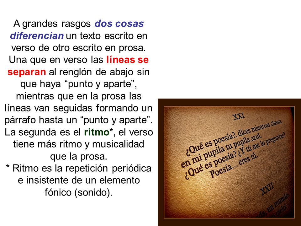 A grandes rasgos dos cosas diferencian un texto escrito en verso de otro escrito en prosa. Una que en verso las líneas se separan al renglón de abajo sin que haya punto y aparte , mientras que en la prosa las líneas van seguidas formando un párrafo hasta un punto y aparte . La segunda es el ritmo*, el verso tiene más ritmo y musicalidad que la prosa.