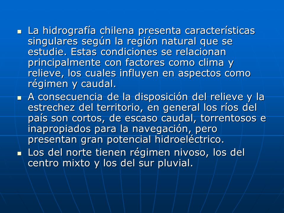 La hidrografía chilena presenta características singulares según la región natural que se estudie. Estas condiciones se relacionan principalmente con factores como clima y relieve, los cuales influyen en aspectos como régimen y caudal.