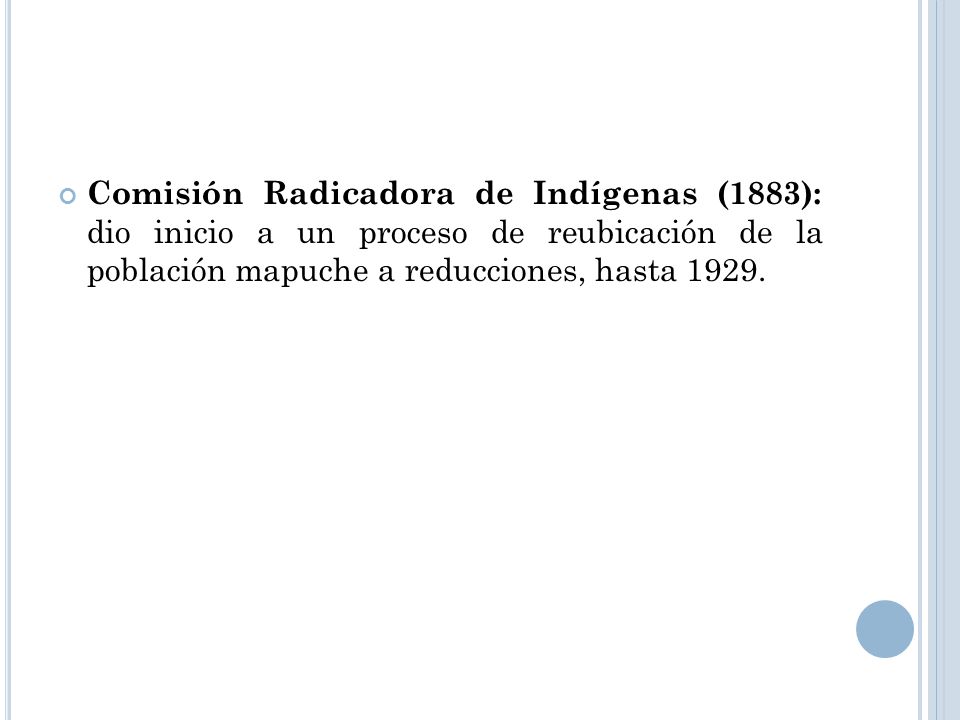 Comisión Radicadora de Indígenas (1883): dio inicio a un proceso de reubicación de la población mapuche a reducciones, hasta 1929.