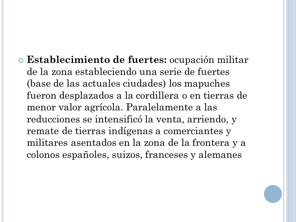 Establecimiento de fuertes: ocupación militar de la zona estableciendo una serie de fuertes (base de las actuales ciudades) los mapuches fueron desplazados a la cordillera o en tierras de menor valor agrícola.