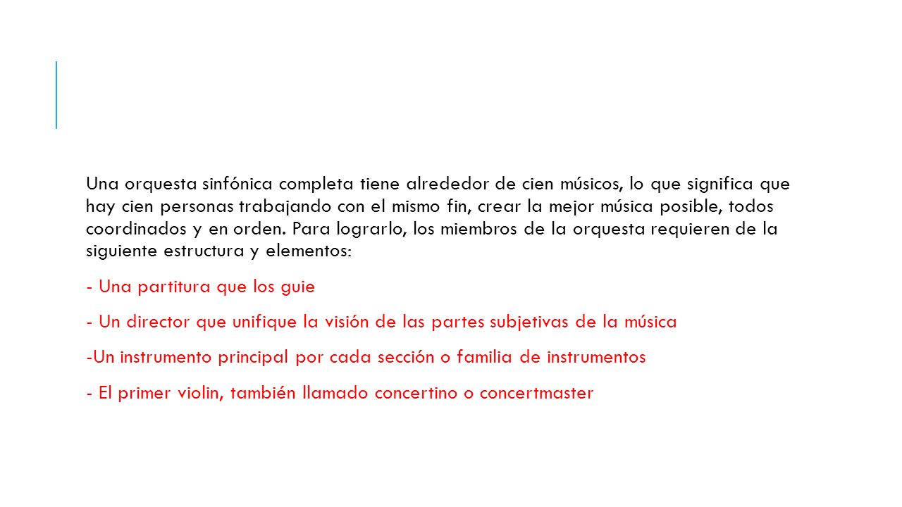 Una orquesta sinfónica completa tiene alrededor de cien músicos, lo que significa que hay cien personas trabajando con el mismo fin, crear la mejor música posible, todos coordinados y en orden. Para lograrlo, los miembros de la orquesta requieren de la siguiente estructura y elementos: