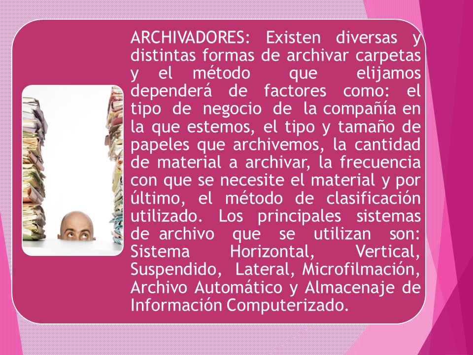 ARCHIVADORES: Existen diversas y distintas formas de archivar carpetas y el método que elijamos dependerá de factores como: el tipo de negocio de la compañía en la que estemos, el tipo y tamaño de papeles que archivemos, la cantidad de material a archivar, la frecuencia con que se necesite el material y por último, el método de clasificación utilizado.