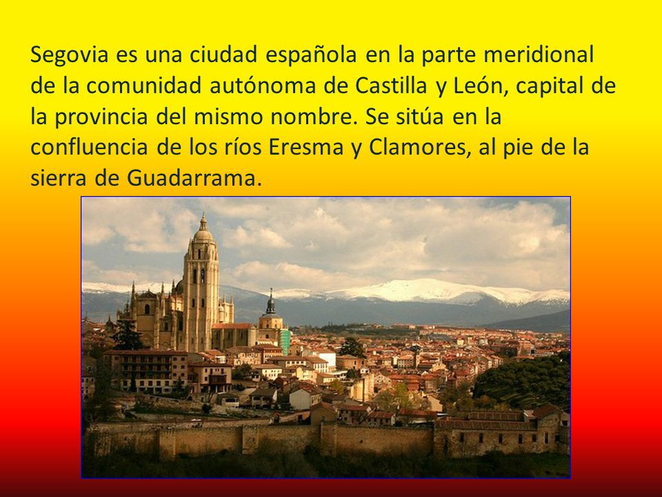 Segovia es una ciudad española en la parte meridional de la comunidad autónoma de Castilla y León, capital de la provincia del mismo nombre.